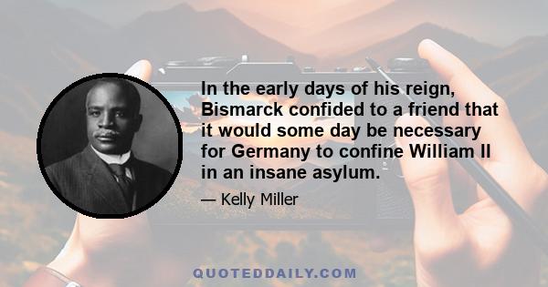 In the early days of his reign, Bismarck confided to a friend that it would some day be necessary for Germany to confine William II in an insane asylum.