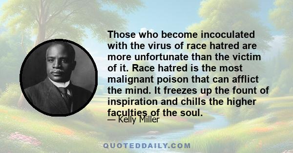 Those who become incoculated with the virus of race hatred are more unfortunate than the victim of it. Race hatred is the most malignant poison that can afflict the mind. It freezes up the fount of inspiration and