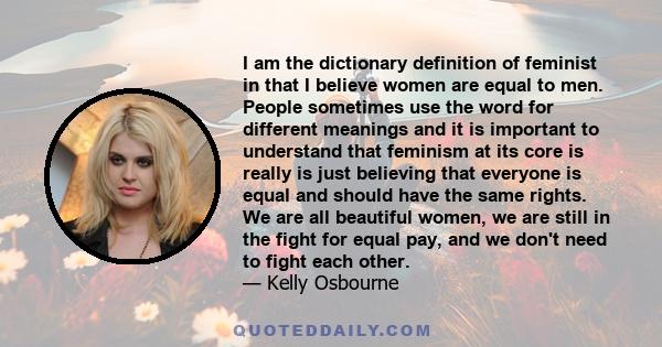 I am the dictionary definition of feminist in that I believe women are equal to men. People sometimes use the word for different meanings and it is important to understand that feminism at its core is really is just