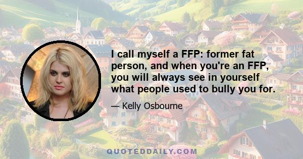 I call myself a FFP: former fat person, and when you're an FFP, you will always see in yourself what people used to bully you for.