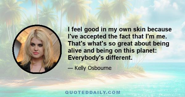 I feel good in my own skin because I've accepted the fact that I'm me. That's what's so great about being alive and being on this planet: Everybody's different.