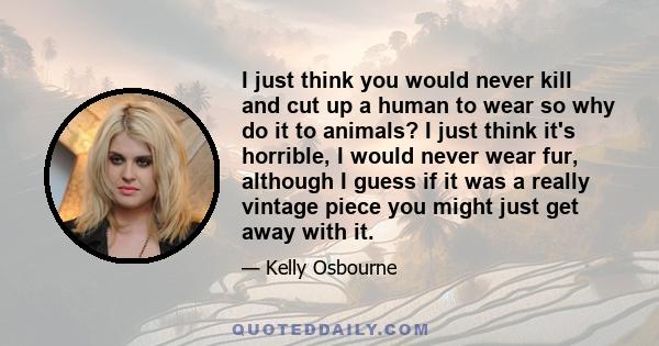 I just think you would never kill and cut up a human to wear so why do it to animals? I just think it's horrible, I would never wear fur, although I guess if it was a really vintage piece you might just get away with it.