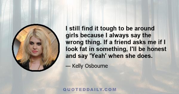 I still find it tough to be around girls because I always say the wrong thing. If a friend asks me if I look fat in something, I'll be honest and say 'Yeah' when she does.