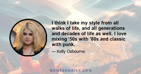 I think I take my style from all walks of life, and all generations and decades of life as well. I love mixing '50s with '80s and classic with punk.