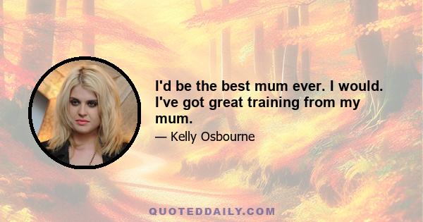 I'd be the best mum ever. I would. I've got great training from my mum.