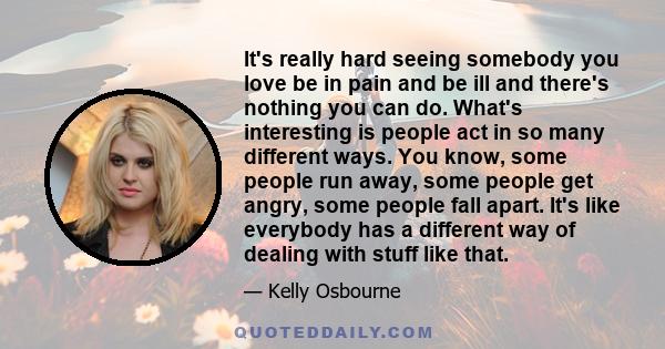 It's really hard seeing somebody you love be in pain and be ill and there's nothing you can do. What's interesting is people act in so many different ways. You know, some people run away, some people get angry, some