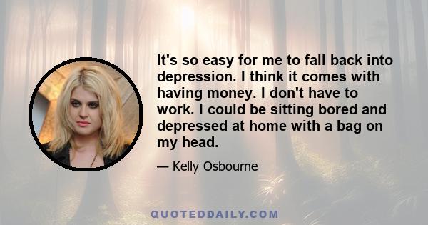 It's so easy for me to fall back into depression. I think it comes with having money. I don't have to work. I could be sitting bored and depressed at home with a bag on my head.