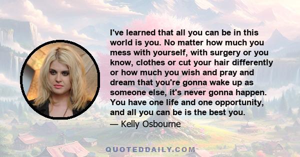 I've learned that all you can be in this world is you. No matter how much you mess with yourself, with surgery or you know, clothes or cut your hair differently or how much you wish and pray and dream that you're gonna