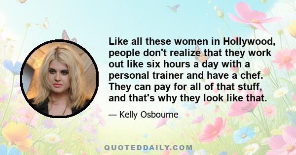 Like all these women in Hollywood, people don't realize that they work out like six hours a day with a personal trainer and have a chef. They can pay for all of that stuff, and that's why they look like that.