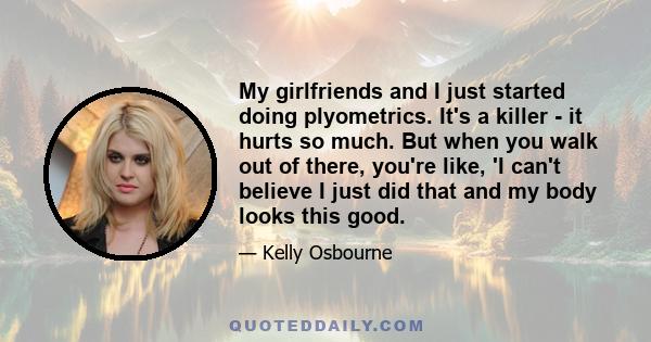 My girlfriends and I just started doing plyometrics. It's a killer - it hurts so much. But when you walk out of there, you're like, 'I can't believe I just did that and my body looks this good.