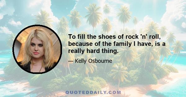 To fill the shoes of rock 'n' roll, because of the family I have, is a really hard thing.