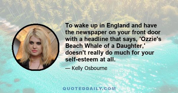 To wake up in England and have the newspaper on your front door with a headline that says, 'Ozzie's Beach Whale of a Daughter,' doesn't really do much for your self-esteem at all.