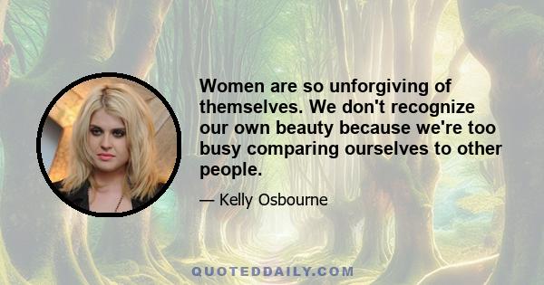 Women are so unforgiving of themselves. We don't recognize our own beauty because we're too busy comparing ourselves to other people.