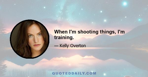 When I'm shooting things, I'm training.