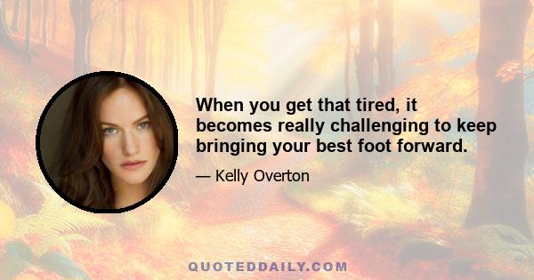 When you get that tired, it becomes really challenging to keep bringing your best foot forward.