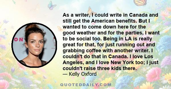 As a writer, I could write in Canada and still get the American benefits. But I wanted to come down here for the good weather and for the parties, I want to be social too. Being in LA is really great for that, for just