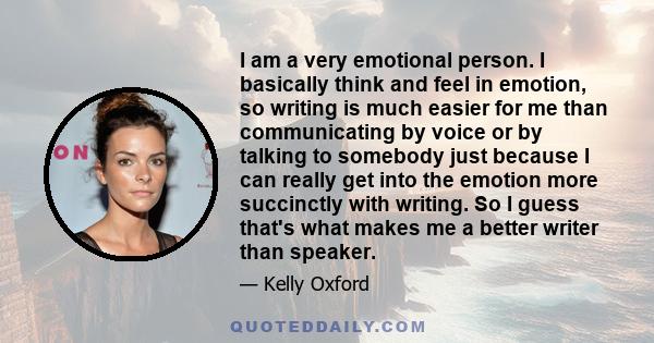 I am a very emotional person. I basically think and feel in emotion, so writing is much easier for me than communicating by voice or by talking to somebody just because I can really get into the emotion more succinctly