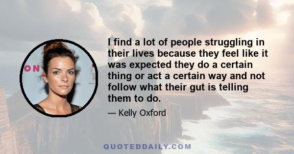 I find a lot of people struggling in their lives because they feel like it was expected they do a certain thing or act a certain way and not follow what their gut is telling them to do.