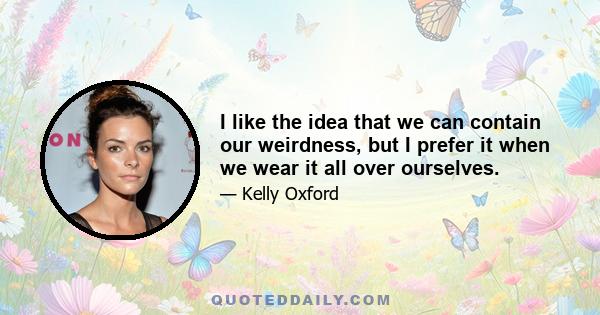 I like the idea that we can contain our weirdness, but I prefer it when we wear it all over ourselves.