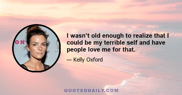 I wasn’t old enough to realize that I could be my terrible self and have people love me for that.