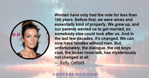 Women have only had the vote for less than 100 years. Before that, we were wives and essentially kind of property. We grew up, and our parents wanted us to get married, so somebody else could look after us. And in the