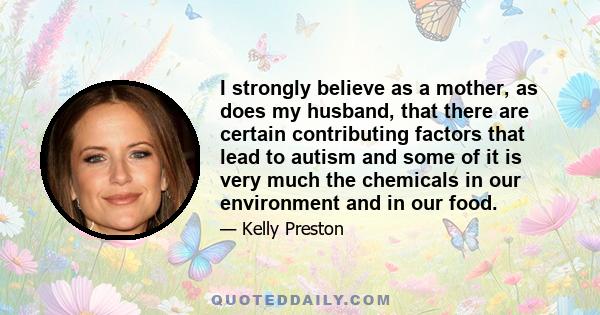 I strongly believe as a mother, as does my husband, that there are certain contributing factors that lead to autism and some of it is very much the chemicals in our environment and in our food.