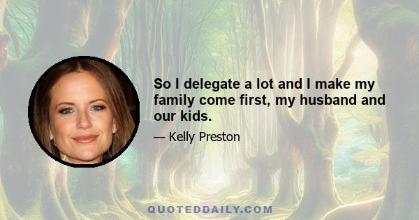 So I delegate a lot and I make my family come first, my husband and our kids.