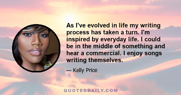 As I've evolved in life my writing process has taken a turn. I'm inspired by everyday life. I could be in the middle of something and hear a commercial. I enjoy songs writing themselves.