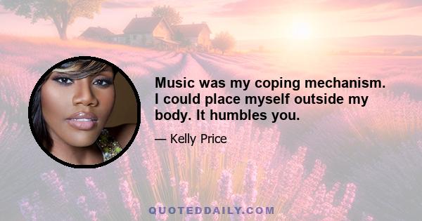 Music was my coping mechanism. I could place myself outside my body. It humbles you.