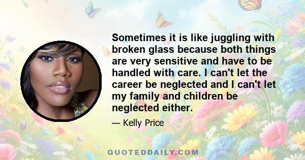 Sometimes it is like juggling with broken glass because both things are very sensitive and have to be handled with care. I can't let the career be neglected and I can't let my family and children be neglected either.