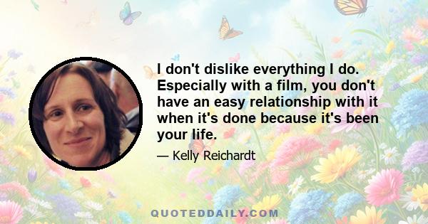 I don't dislike everything I do. Especially with a film, you don't have an easy relationship with it when it's done because it's been your life.