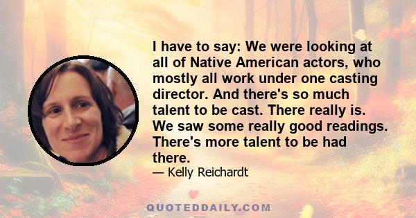 I have to say: We were looking at all of Native American actors, who mostly all work under one casting director. And there's so much talent to be cast. There really is. We saw some really good readings. There's more