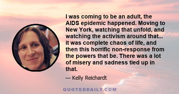 I was coming to be an adult, the AIDS epidemic happened. Moving to New York, watching that unfold, and watching the activism around that... it was complete chaos of life, and then this horrific non-response from the