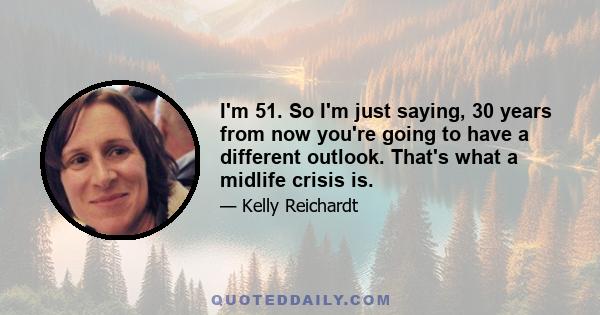 I'm 51. So I'm just saying, 30 years from now you're going to have a different outlook. That's what a midlife crisis is.