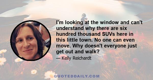 I'm looking at the window and can't understand why there are six hundred thousand SUVs here in this little town. No one can even move. Why doesn't everyone just get out and walk?