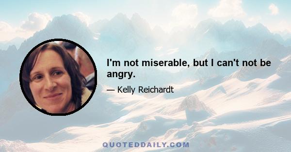 I'm not miserable, but I can't not be angry.