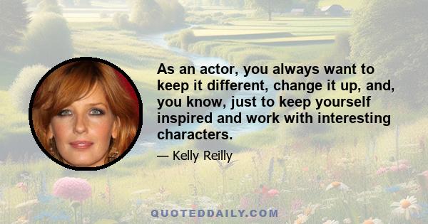 As an actor, you always want to keep it different, change it up, and, you know, just to keep yourself inspired and work with interesting characters.