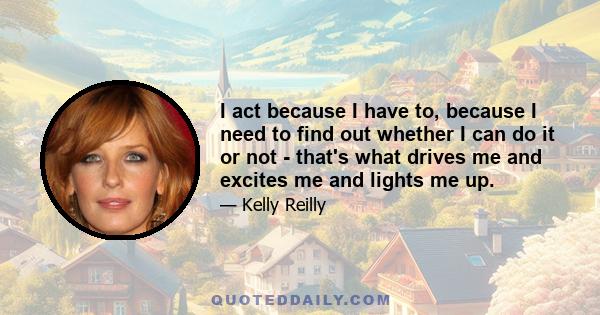 I act because I have to, because I need to find out whether I can do it or not - that's what drives me and excites me and lights me up.