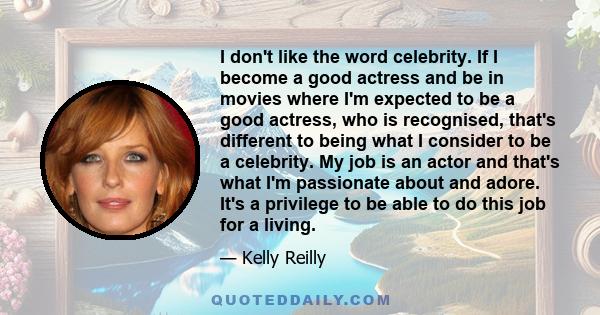 I don't like the word celebrity. If I become a good actress and be in movies where I'm expected to be a good actress, who is recognised, that's different to being what I consider to be a celebrity. My job is an actor