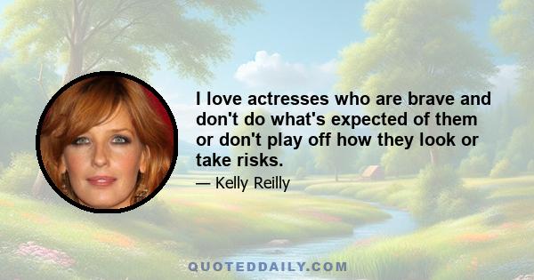 I love actresses who are brave and don't do what's expected of them or don't play off how they look or take risks.