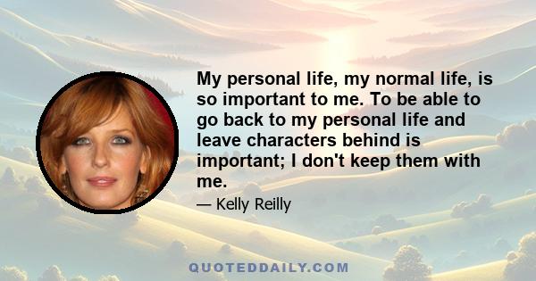 My personal life, my normal life, is so important to me. To be able to go back to my personal life and leave characters behind is important; I don't keep them with me.