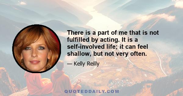 There is a part of me that is not fulfilled by acting. It is a self-involved life; it can feel shallow, but not very often.