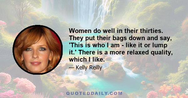 Women do well in their thirties. They put their bags down and say, 'This is who I am - like it or lump it.' There is a more relaxed quality, which I like.