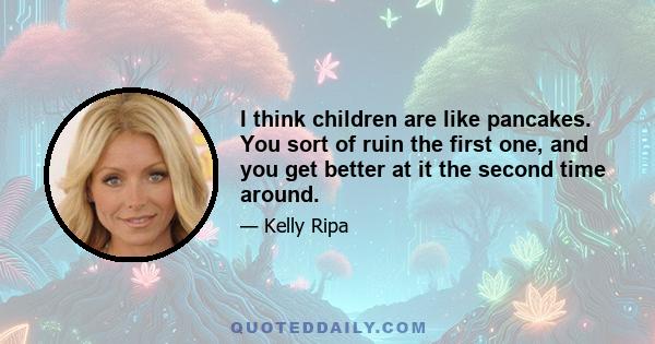 I think children are like pancakes. You sort of ruin the first one, and you get better at it the second time around.