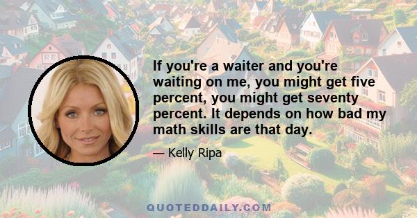 If you're a waiter and you're waiting on me, you might get five percent, you might get seventy percent. It depends on how bad my math skills are that day.