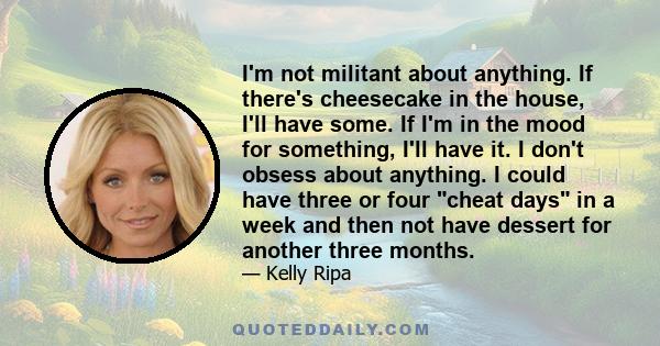 I'm not militant about anything. If there's cheesecake in the house, I'll have some. If I'm in the mood for something, I'll have it. I don't obsess about anything. I could have three or four cheat days in a week and