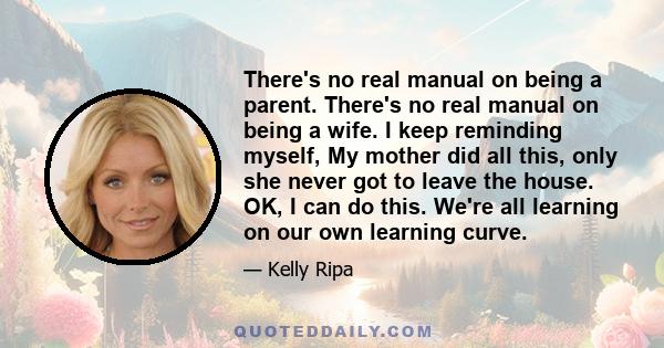 There's no real manual on being a parent. There's no real manual on being a wife. I keep reminding myself, My mother did all this, only she never got to leave the house. OK, I can do this. We're all learning on our own