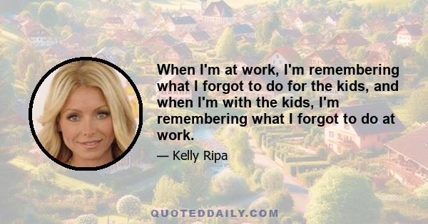 When I'm at work, I'm remembering what I forgot to do for the kids, and when I'm with the kids, I'm remembering what I forgot to do at work.