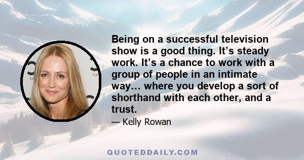 Being on a successful television show is a good thing. It’s steady work. It’s a chance to work with a group of people in an intimate way… where you develop a sort of shorthand with each other, and a trust.