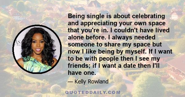 Being single is about celebrating and appreciating your own space that you're in. I couldn't have lived alone before. I always needed someone to share my space but now I like being by myself. If I want to be with people 